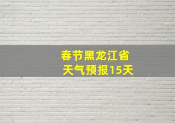 春节黑龙江省天气预报15天