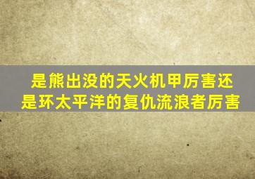 是熊出没的天火机甲厉害还是环太平洋的复仇流浪者厉害