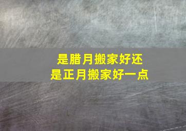 是腊月搬家好还是正月搬家好一点