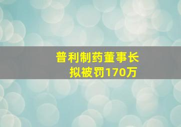 普利制药董事长拟被罚170万