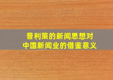 普利策的新闻思想对中国新闻业的借鉴意义