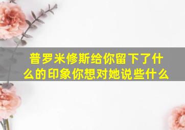 普罗米修斯给你留下了什么的印象你想对她说些什么