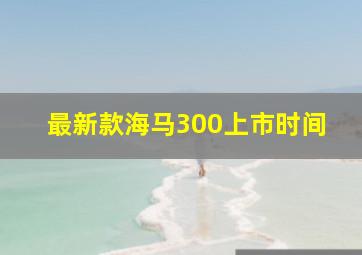 最新款海马300上市时间