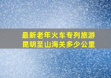 最新老年火车专列旅游昆明至山海关多少公里