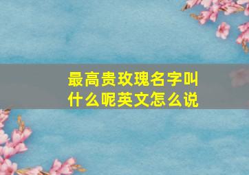 最高贵玫瑰名字叫什么呢英文怎么说