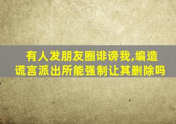 有人发朋友圈诽谤我,编造谎言派出所能强制让其删除吗