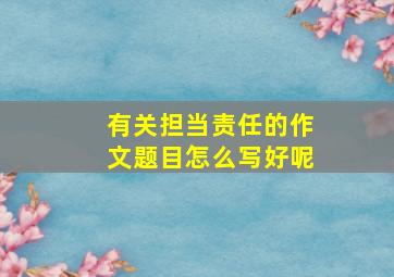 有关担当责任的作文题目怎么写好呢