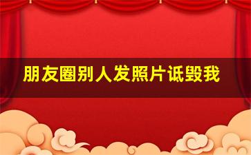 朋友圈别人发照片诋毁我