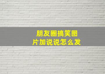 朋友圈搞笑图片加说说怎么发