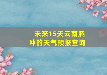 未来15天云南腾冲的天气预报查询