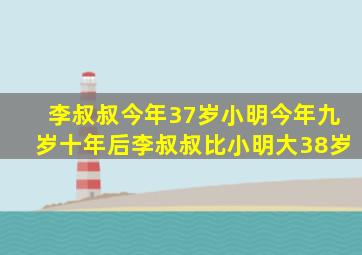 李叔叔今年37岁小明今年九岁十年后李叔叔比小明大38岁