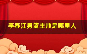 李春江男篮主帅是哪里人