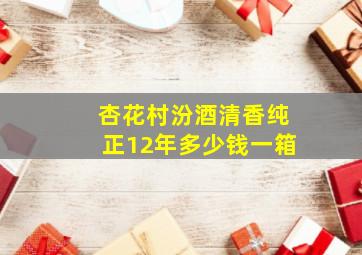 杏花村汾酒清香纯正12年多少钱一箱