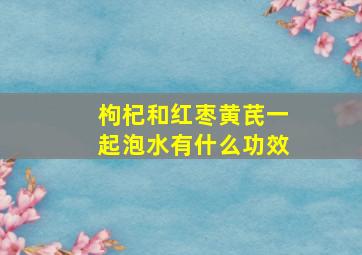 枸杞和红枣黄芪一起泡水有什么功效