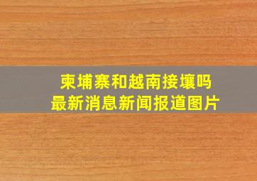 柬埔寨和越南接壤吗最新消息新闻报道图片