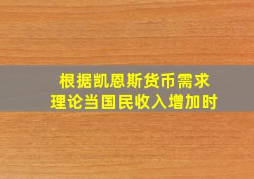 根据凯恩斯货币需求理论当国民收入增加时