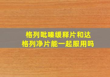 格列吡嗪缓释片和达格列净片能一起服用吗