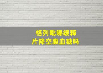 格列吡嗪缓释片降空腹血糖吗