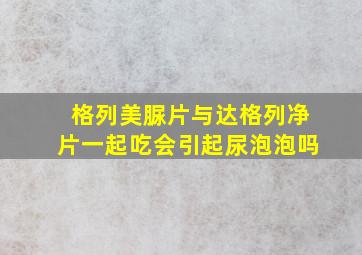 格列美脲片与达格列净片一起吃会引起尿泡泡吗