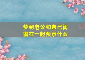 梦到老公和自己闺蜜在一起预示什么