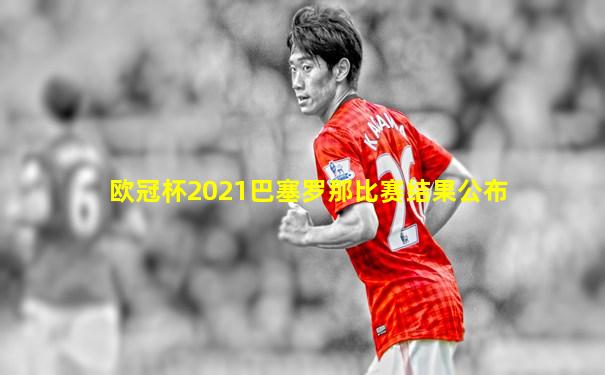 欧冠杯2021巴塞罗那比赛结果公布