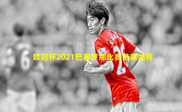 欧冠杯2021巴塞罗那比赛结果如何