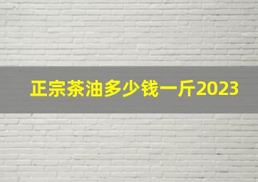 正宗茶油多少钱一斤2023