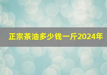 正宗茶油多少钱一斤2024年