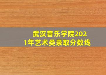 武汉音乐学院2021年艺术类录取分数线