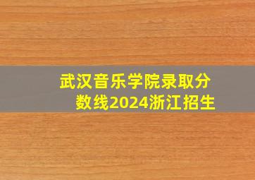 武汉音乐学院录取分数线2024浙江招生