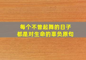 每个不曾起舞的日子都是对生命的辜负原句