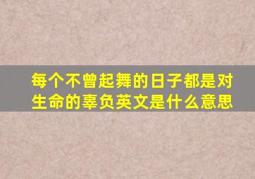 每个不曾起舞的日子都是对生命的辜负英文是什么意思