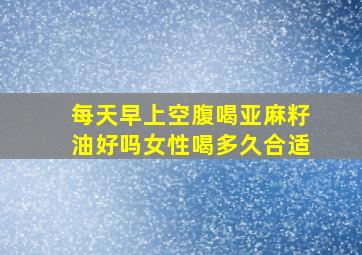 每天早上空腹喝亚麻籽油好吗女性喝多久合适