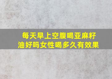 每天早上空腹喝亚麻籽油好吗女性喝多久有效果