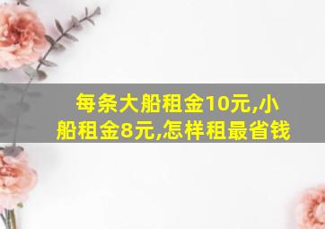 每条大船租金10元,小船租金8元,怎样租最省钱