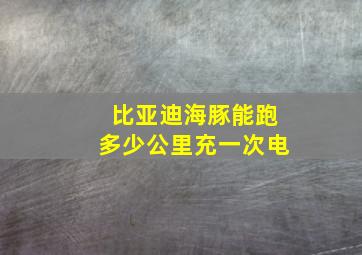 比亚迪海豚能跑多少公里充一次电