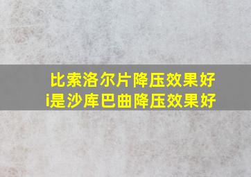 比索洛尔片降压效果好i是沙库巴曲降压效果好