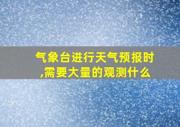 气象台进行天气预报时,需要大量的观测什么