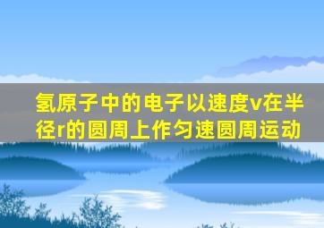 氢原子中的电子以速度v在半径r的圆周上作匀速圆周运动