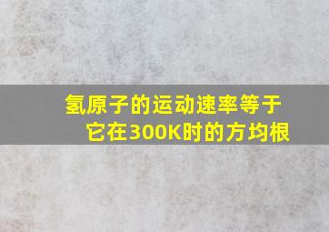 氢原子的运动速率等于它在300K时的方均根