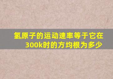 氢原子的运动速率等于它在300k时的方均根为多少