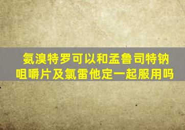 氨溴特罗可以和孟鲁司特钠咀嚼片及氯雷他定一起服用吗