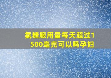 氨糖服用量每天超过1500毫克可以吗孕妇