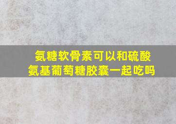 氨糖软骨素可以和硫酸氨基葡萄糖胶囊一起吃吗