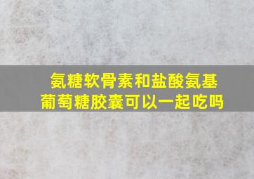 氨糖软骨素和盐酸氨基葡萄糖胶囊可以一起吃吗