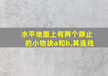 水平地面上有两个静止的小物块a和b,其连线