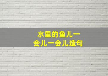 水里的鱼儿一会儿一会儿造句