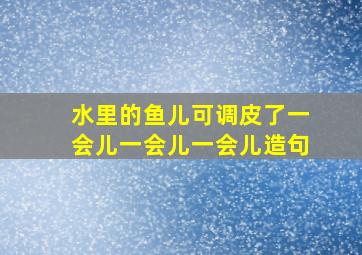 水里的鱼儿可调皮了一会儿一会儿一会儿造句