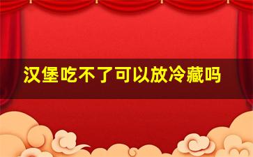 汉堡吃不了可以放冷藏吗