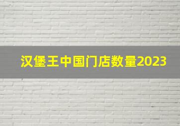 汉堡王中国门店数量2023